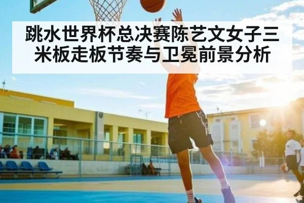 跳水世界杯总决赛陈艺文女子三米板走板节奏与卫冕前景分析