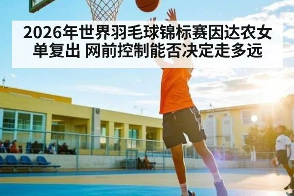 2026年世界羽毛球锦标赛因达农女单复出 网前控制能否决定走多远