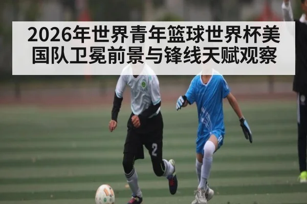 2026年世界青年篮球世界杯美国队卫冕前景与锋线天赋观察