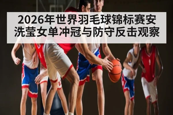 2026年世界羽毛球锦标赛安洗莹女单冲冠与防守反击观察