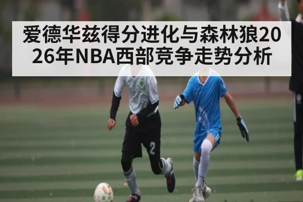 爱德华兹得分进化与森林狼2026年NBA西部竞争走势分析