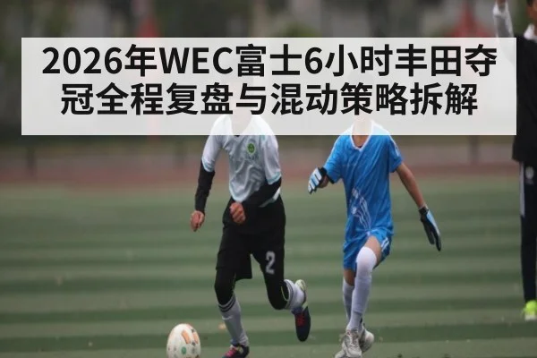 2026年WEC富士6小时丰田夺冠全程复盘与混动策略拆解